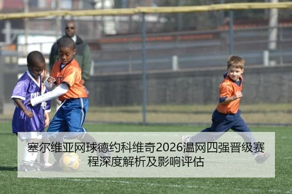 塞尔维亚网球德约科维奇2026温网四强晋级赛程深度解析及影响评估